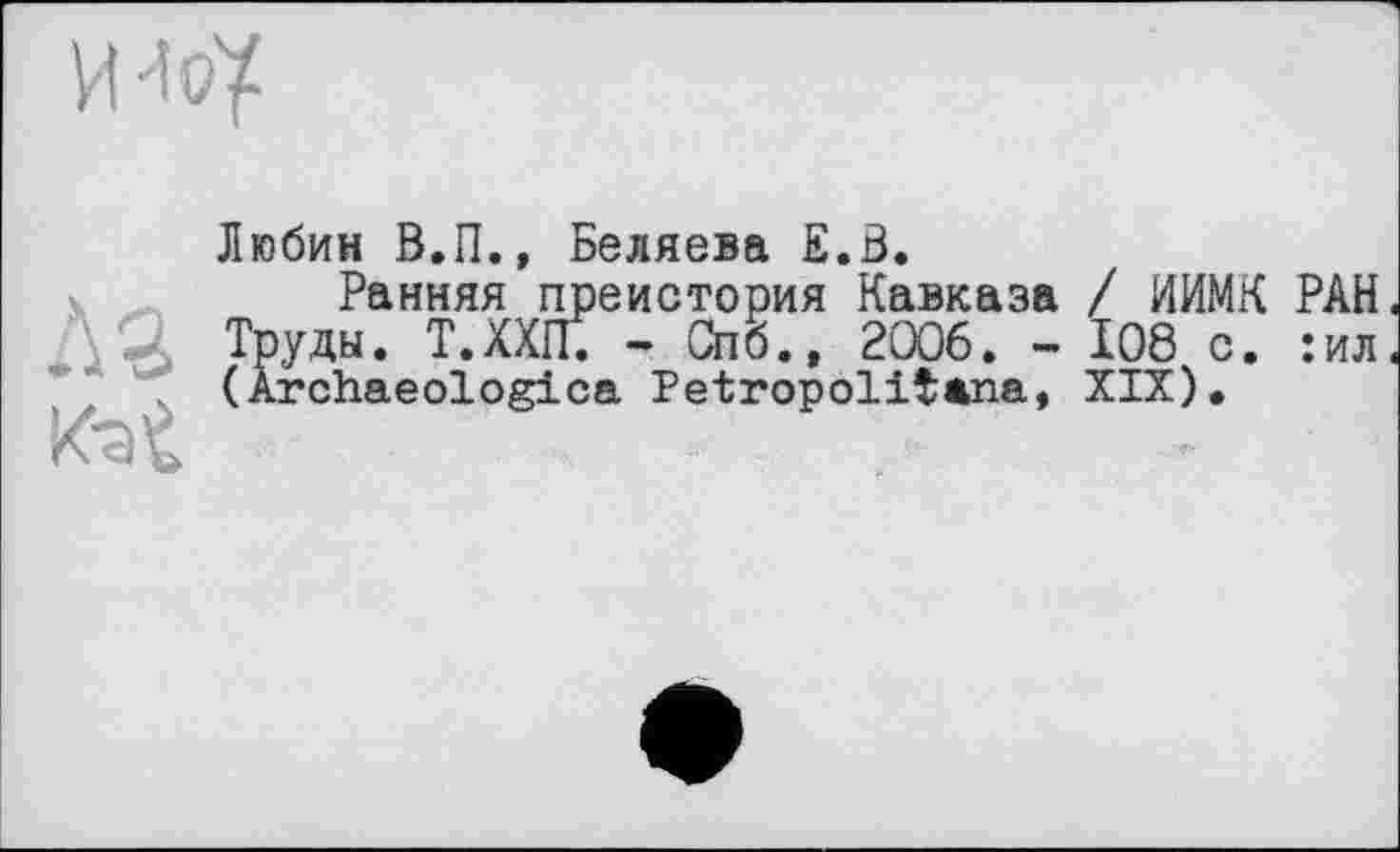 ﻿им
Любин В.П., Беляева Е.В.
Ранняя преистория Кавказа / ИИМК РАН Л- Труды. Т.ХХЩ - Спб., 2006. - 108 с. :ил \ (Ârchaeologica Petropolіtana, XIX).
К-at